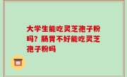 大学生能吃灵芝孢子粉吗？肠胃不好能吃灵芝孢子粉吗