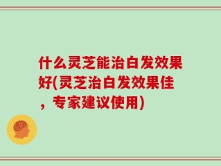 什么灵芝能治白发效果好(灵芝治白发效果佳，专家建议使用)