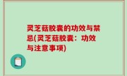 灵芝菇胶囊的功效与禁忌(灵芝菇胶囊：功效与注意事项)