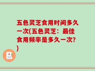 五色灵芝食用时间多久一次(五色灵芝：最佳食用频率是多久一次？)