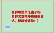 星群破壁灵芝孢子粉(星群灵芝孢子粉破壁直达，健康好轻松！)