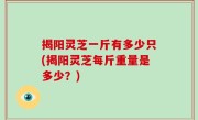 揭阳灵芝一斤有多少只(揭阳灵芝每斤重量是多少？)