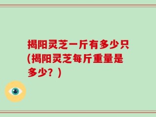 揭阳灵芝一斤有多少只(揭阳灵芝每斤重量是多少？)