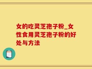女的吃灵芝孢子粉_女性食用灵芝孢子粉的好处与方法