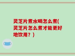 灵芝片煮水喝怎么煮(灵芝片怎么煮才能更好地饮用？)