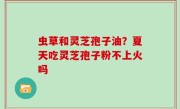 虫草和灵芝孢子油？夏天吃灵芝孢子粉不上火吗