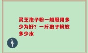 灵芝孢子粉一般服用多少为好？一斤孢子粉放多少水