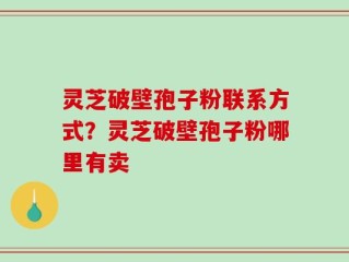 灵芝破壁孢子粉联系方式？灵芝破壁孢子粉哪里有卖