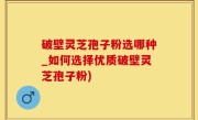 破壁灵芝孢子粉选哪种_如何选择优质破壁灵芝孢子粉)