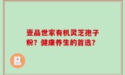 壹品世家有机灵芝孢子粉？健康养生的首选？