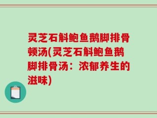 灵芝石斛鲍鱼鹅脚排骨顿汤(灵芝石斛鲍鱼鹅脚排骨汤：浓郁养生的滋味)