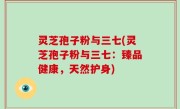 灵芝孢子粉与三七(灵芝孢子粉与三七：臻品健康，天然护身)