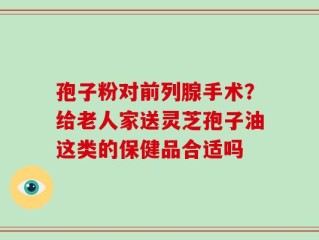 孢子粉对前列腺手术？给老人家送灵芝孢子油这类的保健品合适吗