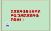 灵芝孢子油是谁发明的产品(发明灵芝孢子油的是谁？)