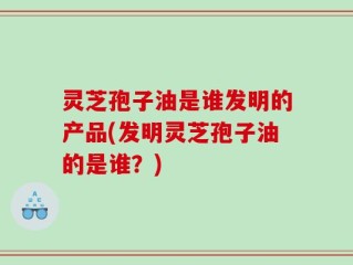 灵芝孢子油是谁发明的产品(发明灵芝孢子油的是谁？)