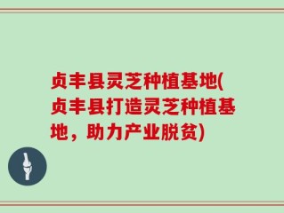 贞丰县灵芝种植基地(贞丰县打造灵芝种植基地，助力产业脱贫)