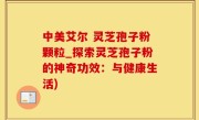 中美艾尔 灵芝孢子粉颗粒_探索灵芝孢子粉的神奇功效：与健康生活)