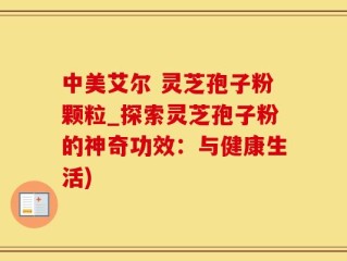 中美艾尔 灵芝孢子粉颗粒_探索灵芝孢子粉的神奇功效：与健康生活)