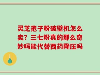 灵芝孢子粉破壁机怎么卖？三七粉真的那么奇妙吗能代替西药降压吗