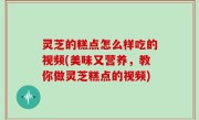 灵芝的糕点怎么样吃的视频(美味又营养，教你做灵芝糕点的视频)