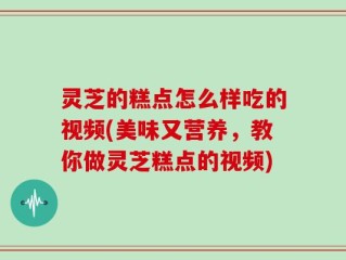 灵芝的糕点怎么样吃的视频(美味又营养，教你做灵芝糕点的视频)