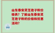 山东泰安灵芝孢子粉价格表？了解山东泰安灵芝孢子粉的价格和优惠活动？