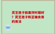 灵芝孢子胶囊何时服好？灵芝孢子粉正确食用的用法