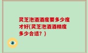 灵芝泡酒酒度要多少度才好(灵芝泡酒酒精度多少合适？)