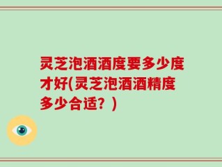 灵芝泡酒酒度要多少度才好(灵芝泡酒酒精度多少合适？)