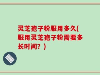 灵芝孢子粉服用多久(服用灵芝孢子粉需要多长时间？)