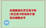 白细胞低吃灵芝孢子粉(灵芝孢子粉有助于提高白细胞水平