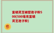 富硒灵芝破壁孢子粉500(500毫克富硒灵芝孢子粉)