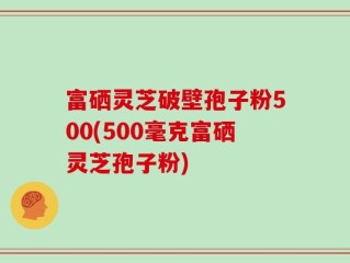 富硒灵芝破壁孢子粉500(500毫克富硒灵芝孢子粉)