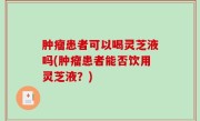 肿瘤患者可以喝灵芝液吗(肿瘤患者能否饮用灵芝液？)