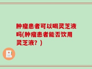 肿瘤患者可以喝灵芝液吗(肿瘤患者能否饮用灵芝液？)