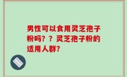 男性可以食用灵芝孢子粉吗？？灵芝孢子粉的适用人群？