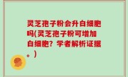 灵芝孢子粉会升白细胞吗(灵芝孢子粉可增加白细胞？学者解析证据。)