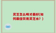 灵芝怎么喝才最好(如何最佳饮用灵芝水？)