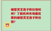 破壁灵芝孢子粉价格杭州？了解杭州市场最优质的破壁灵芝孢子粉价格？