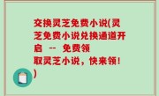 交换灵芝免费小说(灵芝免费小说兑换通道开启  --  免费领取灵芝小说，快来领！)