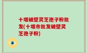 十堰破壁灵芝孢子粉批发(十堰市批发破壁灵芝孢子粉)