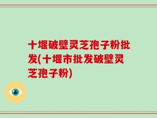 十堰破壁灵芝孢子粉批发(十堰市批发破壁灵芝孢子粉)