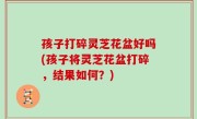 孩子打碎灵芝花盆好吗(孩子将灵芝花盆打碎，结果如何？)