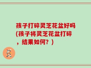 孩子打碎灵芝花盆好吗(孩子将灵芝花盆打碎，结果如何？)