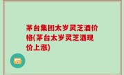 茅台集团太岁灵芝酒价格(茅台太岁灵芝酒现价上涨)