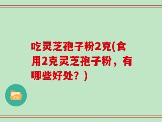 吃灵芝孢子粉2克(食用2克灵芝孢子粉，有哪些好处？)