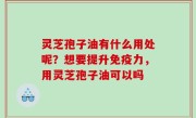 灵芝孢子油有什么用处呢？想要提升免疫力，用灵芝孢子油可以吗