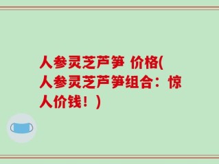 人参灵芝芦笋 价格(人参灵芝芦笋组合：惊人价钱！)