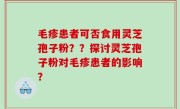 毛疹患者可否食用灵芝孢子粉？？探讨灵芝孢子粉对毛疹患者的影响？