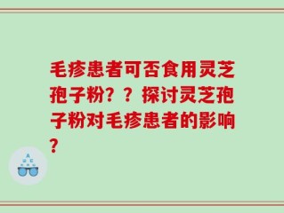 毛疹患者可否食用灵芝孢子粉？？探讨灵芝孢子粉对毛疹患者的影响？